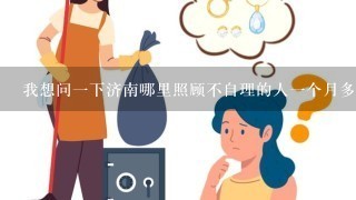 我想问一下济南哪里照顾不自理的人一个月多少钱24小