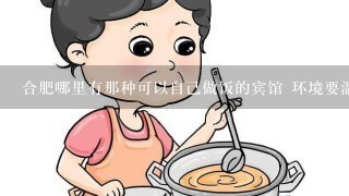 合肥哪里有那种可以自己做饭的宾馆 环境要温馨点 价格100左右环境好的话可以多点