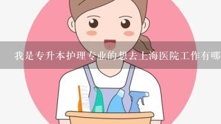 我是专升本护理专业的想去上海医院工作有哪些医院可